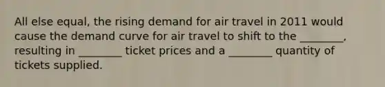 All else equal, the rising demand for air travel in 2011 would cause the demand curve for air travel to shift to the ________, resulting in ________ ticket prices and a ________ quantity of tickets supplied.