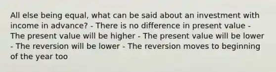 All else being equal, what can be said about an investment with income in advance? - There is no difference in present value - The present value will be higher - The present value will be lower - The reversion will be lower - The reversion moves to beginning of the year too