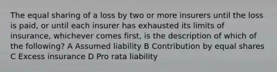 The equal sharing of a loss by two or more insurers until the loss is paid, or until each insurer has exhausted its limits of insurance, whichever comes first, is the description of which of the following? A Assumed liability B Contribution by equal shares C Excess insurance D Pro rata liability