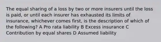 The equal sharing of a loss by two or more insurers until the loss is paid, or until each insurer has exhausted its limits of insurance, whichever comes first, is the description of which of the following? A Pro rata liability B Excess insurance C Contribution by equal shares D Assumed liability