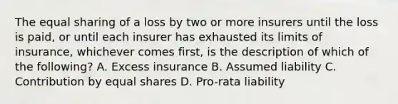 The equal sharing of a loss by two or more insurers until the loss is paid, or until each insurer has exhausted its limits of insurance, whichever comes first, is the description of which of the following? A. Excess insurance B. Assumed liability C. Contribution by <a href='https://www.questionai.com/knowledge/kBhvtRxyNW-equal-shares' class='anchor-knowledge'>equal shares</a> D. Pro-rata liability