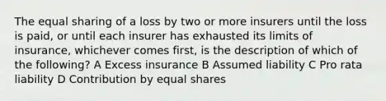 The equal sharing of a loss by two or more insurers until the loss is paid, or until each insurer has exhausted its limits of insurance, whichever comes first, is the description of which of the following? A Excess insurance B Assumed liability C Pro rata liability D Contribution by equal shares