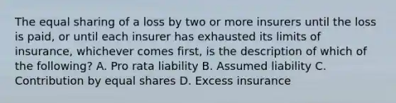 The equal sharing of a loss by two or more insurers until the loss is paid, or until each insurer has exhausted its limits of insurance, whichever comes first, is the description of which of the following? A. Pro rata liability B. Assumed liability C. Contribution by equal shares D. Excess insurance