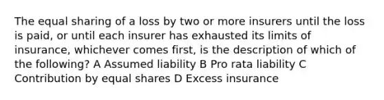 The equal sharing of a loss by two or more insurers until the loss is paid, or until each insurer has exhausted its limits of insurance, whichever comes first, is the description of which of the following? A Assumed liability B Pro rata liability C Contribution by equal shares D Excess insurance