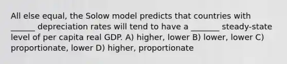 All else equal, the Solow model predicts that countries with ______ depreciation rates will tend to have a _______ steady-state level of per capita real GDP. A) higher, lower B) lower, lower C) proportionate, lower D) higher, proportionate