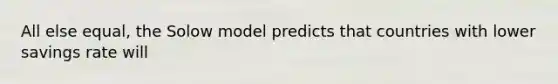 All else equal, the Solow model predicts that countries with lower savings rate will