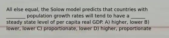 All else equal, the Solow model predicts that countries with ________ population growth rates will tend to have a ______ steady state level of per capita real GDP. A) higher, lower B) lower, lower C) proportionate, lower D) higher, proportionate