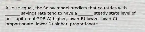 All else equal, the Solow model predicts that countries with _______ savings rate tend to have a _______ steady state level of per capita real GDP. A) higher, lower B) lower, lower C) proportionate, lower D) higher, proportionate