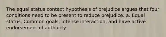 The equal status contact hypothesis of prejudice argues that four conditions need to be present to reduce prejudice: a. Equal status, Common goals, intense interaction, and have active endorsement of authority.