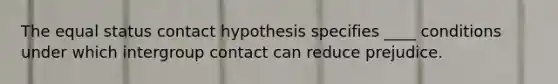 The equal status contact hypothesis specifies ____ conditions under which intergroup contact can reduce prejudice.