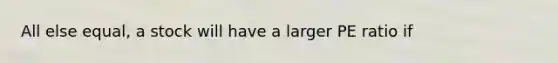 All else equal, a stock will have a larger PE ratio if