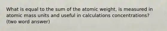 What is equal to the sum of the atomic weight, is measured in atomic mass units and useful in calculations concentrations? (two word answer)