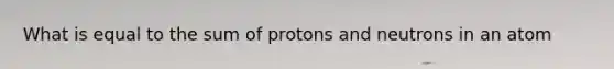 What is equal to the sum of protons and neutrons in an atom