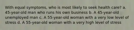 With equal symptoms, who is most likely to seek health care? a. 45-year-old man who runs his own business b. A 45-year-old unemployed man c. A 55-year-old woman with a very low level of stress d. A 55-year-old woman with a very high level of stress