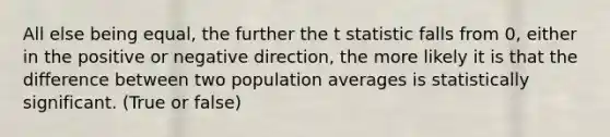 All else being equal, the further the t statistic falls from 0, either in the positive or negative direction, the more likely it is that the difference between two population averages is statistically significant. (True or false)