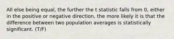 All else being equal, the further the t statistic falls from 0, either in the positive or negative direction, the more likely it is that the difference between two population averages is statistically significant. (T/F)