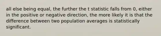 all else being equal, the further the t statistic falls from 0, either in the positive or negative direction, the more likely it is that the difference between two population averages is statistically significant.