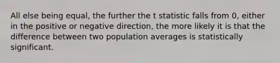 All else being equal, the further the t statistic falls from 0, either in the positive or negative direction, the more likely it is that the difference between two population averages is statistically significant.