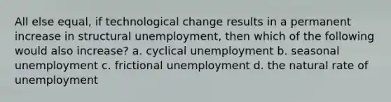 All else​ equal, if technological change results in a permanent increase in structural​ unemployment, then which of the following would also​ increase? a. cyclical unemployment b. seasonal unemployment c. frictional unemployment d. the natural rate of unemployment