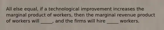 All else equal, if a technological improvement increases the marginal product of workers, then the marginal revenue product of workers will _____, and the firms will hire _____ workers.