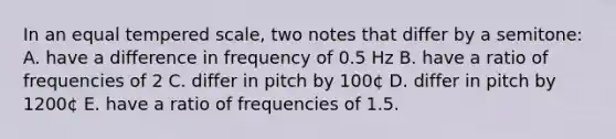 In an equal tempered scale, two notes that differ by a semitone: A. have a difference in frequency of 0.5 Hz B. have a ratio of frequencies of 2 C. differ in pitch by 100¢ D. differ in pitch by 1200¢ E. have a ratio of frequencies of 1.5.