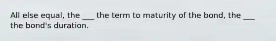 All else equal, the ___ the term to maturity of the bond, the ___ the bond's duration.