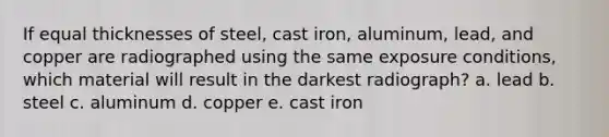 If equal thicknesses of steel, cast iron, aluminum, lead, and copper are radiographed using the same exposure conditions, which material will result in the darkest radiograph? a. lead b. steel c. aluminum d. copper e. cast iron