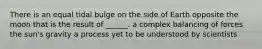 There is an equal tidal bulge on the side of Earth opposite the moon that is the result of ______. a complex balancing of forces the sun's gravity a process yet to be understood by scientists