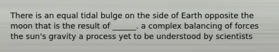 There is an equal tidal bulge on the side of Earth opposite the moon that is the result of ______. a complex balancing of forces the sun's gravity a process yet to be understood by scientists