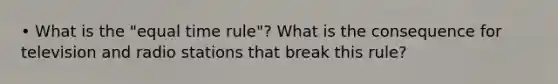 • What is the "equal time rule"? What is the consequence for television and radio stations that break this rule?