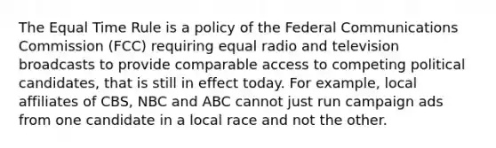 The Equal Time Rule is a policy of the Federal Communications Commission (FCC) requiring equal radio and television broadcasts to provide comparable access to competing political candidates, that is still in effect today. For example, local affiliates of CBS, NBC and ABC cannot just run campaign ads from one candidate in a local race and not the other.