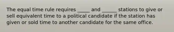 The equal time rule requires _____ and ______ stations to give or sell equivalent time to a political candidate if the station has given or sold time to another candidate for the same office.