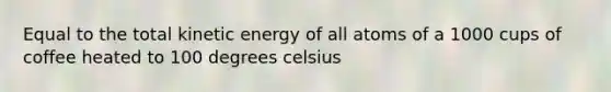 Equal to the total kinetic energy of all atoms of a 1000 cups of coffee heated to 100 degrees celsius