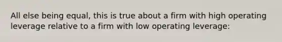 All else being equal, this is true about a firm with high operating leverage relative to a firm with low operating leverage: