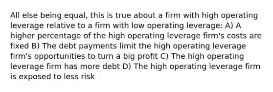 All else being equal, this is true about a firm with high operating leverage relative to a firm with low operating leverage: A) A higher percentage of the high operating leverage firm's costs are fixed B) The debt payments limit the high operating leverage firm's opportunities to turn a big profit C) The high operating leverage firm has more debt D) The high operating leverage firm is exposed to less risk