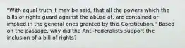 "With equal truth it may be said, that all the powers which the bills of rights guard against the abuse of, are contained or implied in the general ones granted by this Constitution." Based on the passage, why did the Anti-Federalists support the inclusion of a bill of rights?