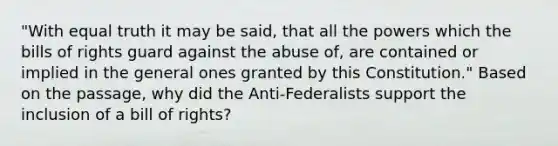 "With equal truth it may be said, that all the powers which the bills of rights guard against the abuse of, are contained or implied in the general ones granted by this Constitution." Based on the passage, why did the Anti-Federalists support the inclusion of a bill of rights?