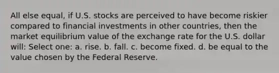 All else equal, if U.S. stocks are perceived to have become riskier compared to financial investments in other countries, then the market equilibrium value of the exchange rate for the U.S. dollar will: Select one: a. rise. b. fall. c. become fixed. d. be equal to the value chosen by the Federal Reserve.