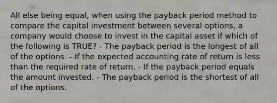 All else being equal, when using the payback period method to compare the capital investment between several options, a company would choose to invest in the capital asset if which of the following is TRUE? - The payback period is the longest of all of the options. - If the expected accounting rate of return is <a href='https://www.questionai.com/knowledge/k7BtlYpAMX-less-than' class='anchor-knowledge'>less than</a> the required rate of return. - If the payback period equals the amount invested. - The payback period is the shortest of all of the options.