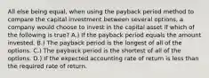 All else being equal, when using the payback period method to compare the capital investment between several options, a company would choose to invest in the capital asset if which of the following is true? A.) If the payback period equals the amount invested. B.) The payback period is the longest of all of the options. C.) The payback period is the shortest of all of the options. D.) If the expected accounting rate of return is less than the required rate of return.