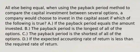 All else being equal, when using the payback period method to compare the capital investment between several options, a company would choose to invest in the capital asset if which of the following is true? A.) If the payback period equals the amount invested. B.) The payback period is the longest of all of the options. C.) The payback period is the shortest of all of the options. D.) If the expected accounting rate of return is less than the required rate of return.