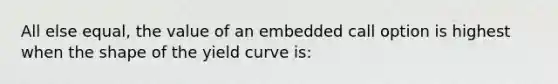 All else equal, the value of an embedded call option is highest when the shape of the yield curve is: