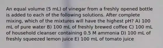 An equal volume (5 mL) of vinegar from a freshly opened bottle is added to each of the following solutions. After complete mixing, which of the mixtures will have the highest pH? A) 100 mL of pure water B) 100 mL of freshly brewed coffee C) 100 mL of household cleanser containing 0.5 M ammonia D) 100 mL of freshly squeezed lemon juice E) 100 mL of tomato juice