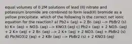 equal volumes of 0.2⁢M solutions of lead (II) nitrate and potassium bromide are combined to form lead(II) bromide as a yellow precipitate. which of the following is the correct net ionic equation for the reaction? a) Pb2+ (aq) + 2 Br- (aq) --> PbBr2 (s) b) K+ (aq) + NO3- (aq) --> KNO3 (aq) c) Pb2+ (aq) + 2 NO3- (aq) + 2 K+ (aq) + 2 Br- (aq) --> 2 K+ (aq) + 2 NO3- (aq) + PbBr2 (s) d) Pb(NO3)2 (aq) + 2 KBr (aq) --> PbBr2 (s) + 2 KNO3 (aq)