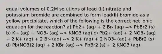 equal volumes of 0.2⁢M solutions of lead (II) nitrate and potassium bromide are combined to form lead(II) bromide as a yellow precipitate. which of the following is the correct net ionic equation for the reaction? a) Pb2+ (aq) + 2 Br- (aq) --> PbBr2 (s) b) K+ (aq) + NO3- (aq) --> KNO3 (aq) c) Pb2+ (aq) + 2 NO3- (aq) + 2 K+ (aq) + 2 Br- (aq) --> 2 K+ (aq) + 2 NO3- (aq) + PbBr2 (s) d) Pb(NO3)2 (aq) + 2 KBr (aq) --> PbBr2 (s) + 2 KNO3 (aq)