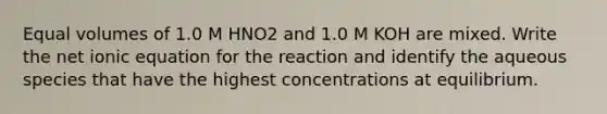 Equal volumes of 1.0 M HNO2 and 1.0 M KOH are mixed. Write the net ionic equation for the reaction and identify the aqueous species that have the highest concentrations at equilibrium.