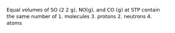 Equal volumes of SO (2 2 g), NO(g), and CO (g) at STP contain the same number of 1. molecules 3. protons 2. neutrons 4. atoms