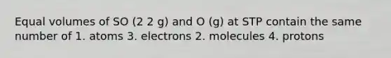 Equal volumes of SO (2 2 g) and O (g) at STP contain the same number of 1. atoms 3. electrons 2. molecules 4. protons