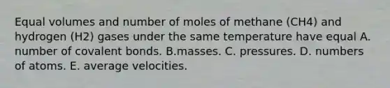 Equal volumes and number of moles of methane (CH4) and hydrogen (H2) gases under the same temperature have equal A. number of covalent bonds. B.masses. C. pressures. D. numbers of atoms. E. average velocities.