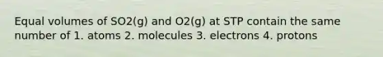 Equal volumes of SO2(g) and O2(g) at STP contain the same number of 1. atoms 2. molecules 3. electrons 4. protons